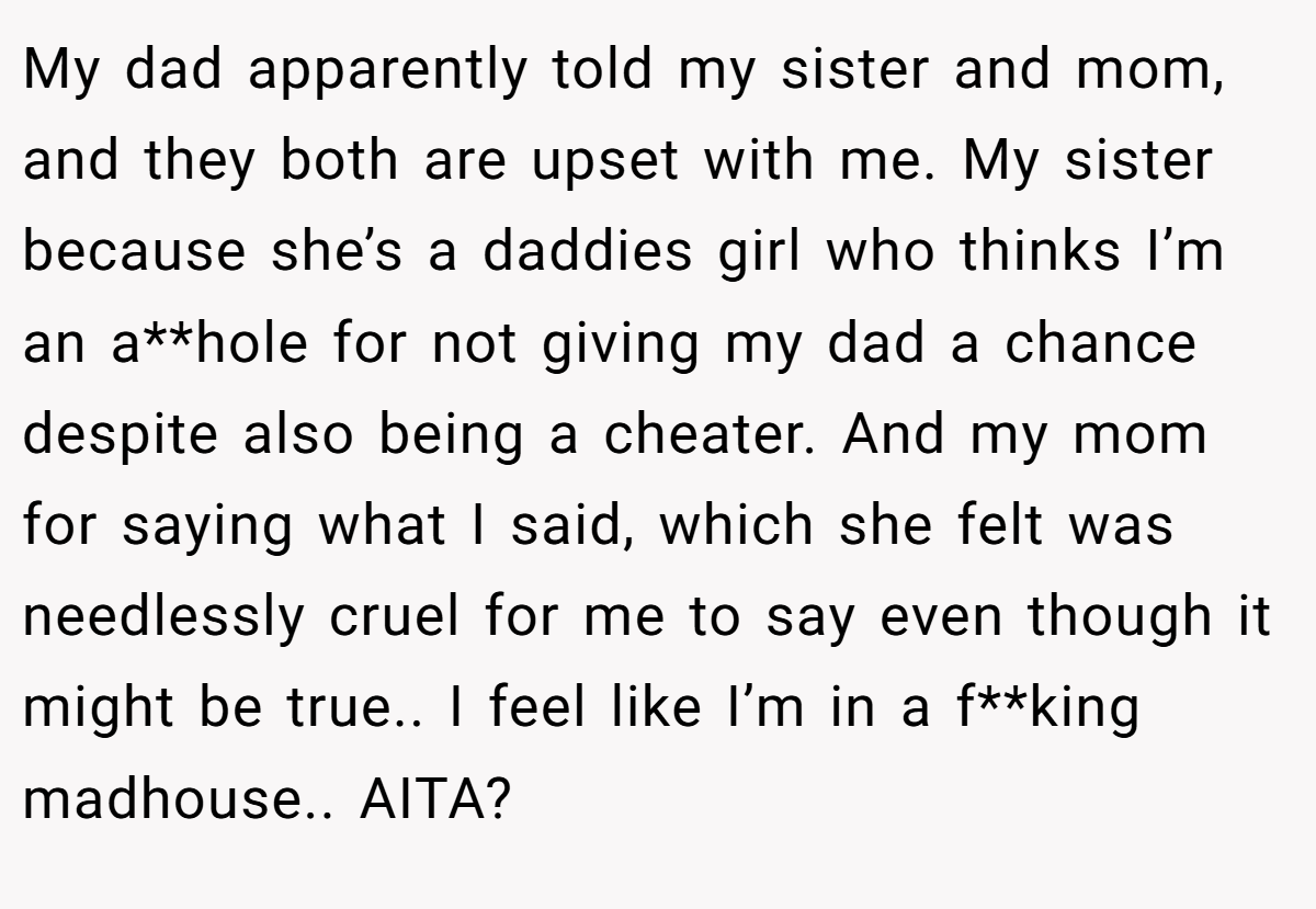 My dad apparently told my sister and mom, and they both are upset with me. My sister because she’s a daddies girl who thinks I’m an a**hole for not giving my dad a chance despite also being a cheater. And my mom for saying what I said, which she felt was needlessly cruel for me to say even though it might be true.. I feel like I’m in a f**king madhouse.. AITA?