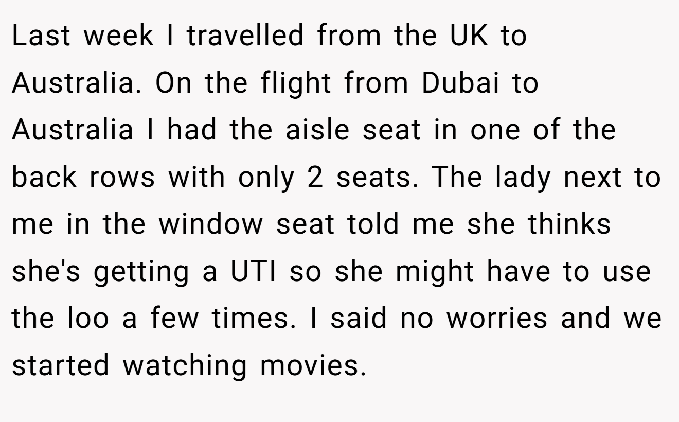 Last week I travelled from the UK to Australia. On the flight from Dubai to Australia I had the aisle seat in one of the back rows with only 2 seats. The lady next to me in the window seat told me she thinks she's getting a UTI so she might have to use the loo a few times. I said no worries and we started watching movies.