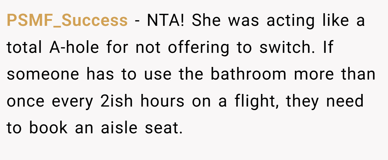 PSMF_Success - NTA! She was acting like a total A-hole for not offering to switch. If someone has to use the bathroom more than once every 2ish hours on a flight, they need to book an aisle seat.