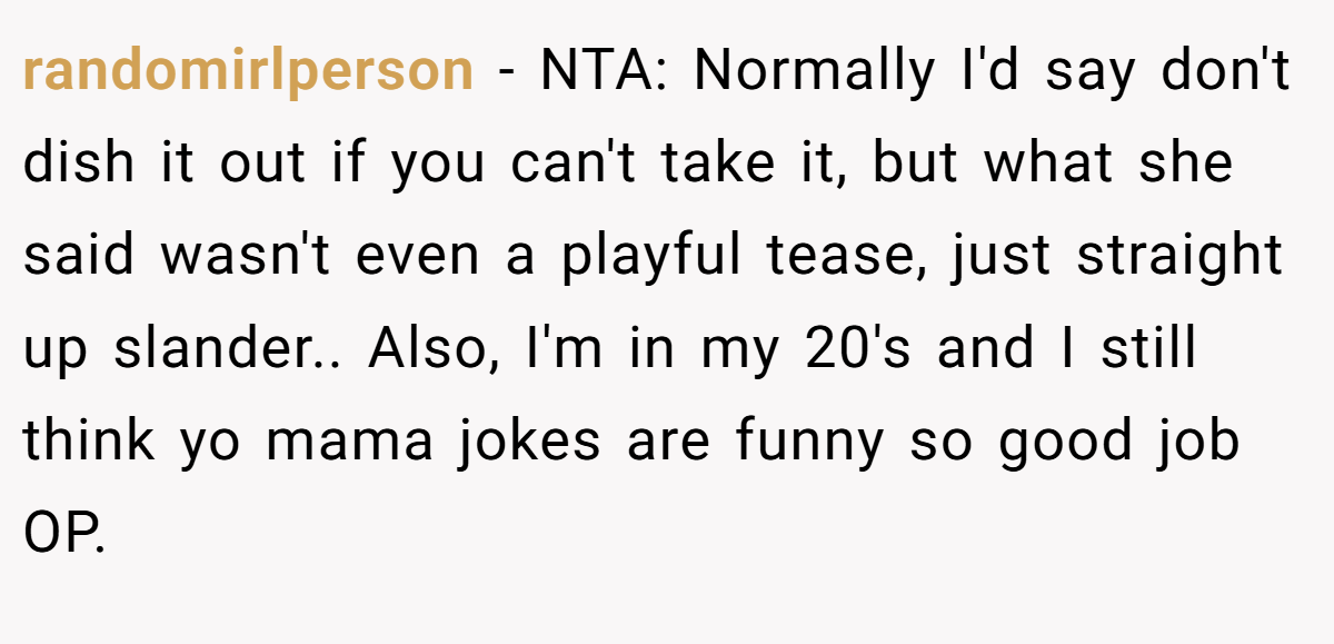 randomirlperson − NTA: Normally I'd say don't dish it out if you can't take it, but what she said wasn't even a playful tease, just straight up slander.. Also, I'm in my 20's and I still think yo mama jokes are funny so good job OP.