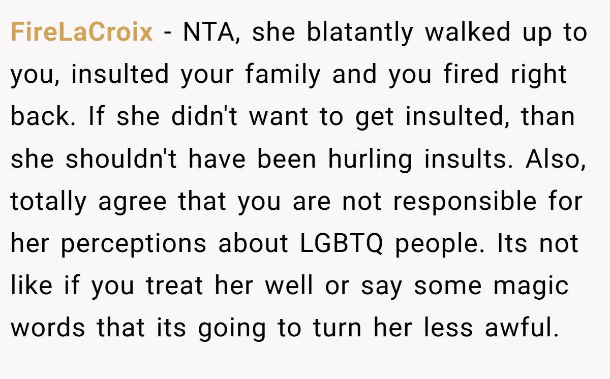 FireLaCroix − NTA, she blatantly walked up to you, insulted your family and you fired right back. If she didn't want to get insulted, than she shouldn't have been hurling insults. Also, totally agree that you are not responsible for her perceptions about LGBTQ people. Its not like if you treat her well or say some magic words that its going to turn her less awful.