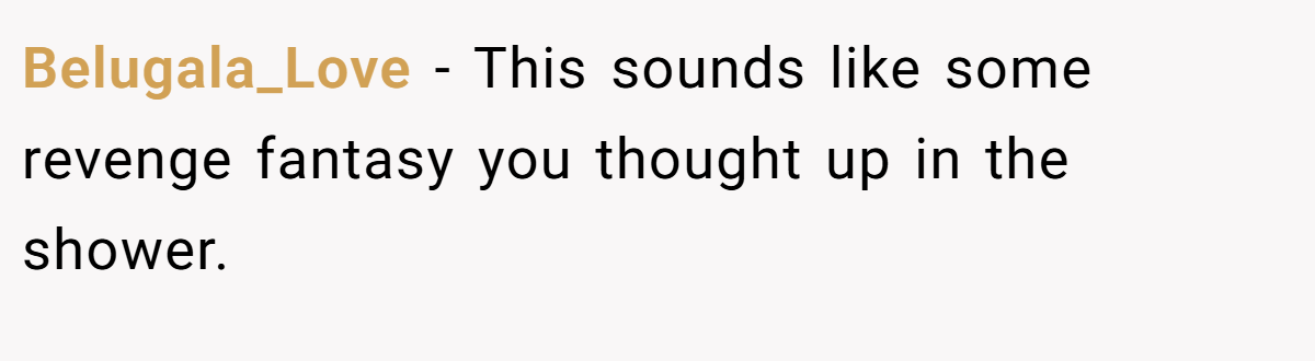 Belugala_Love − This sounds like some revenge fantasy you thought up in the shower.