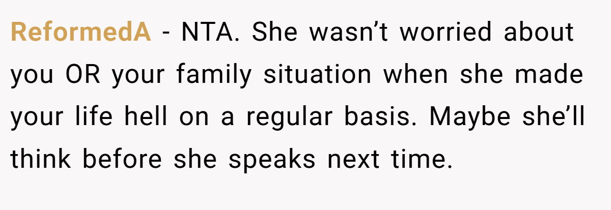 ReformedA − NTA. She wasn’t worried about you OR your family situation when she made your life hell on a regular basis. Maybe she’ll think before she speaks next time.