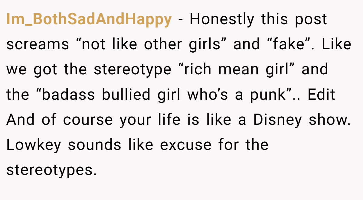 Im_BothSadAndHappy − Honestly this post screams “not like other girls” and “fake”. Like we got the stereotype “rich mean girl” and the “badass bullied girl who’s a punk”.. Edit And of course your life is like a Disney show. Lowkey sounds like excuse for the stereotypes.