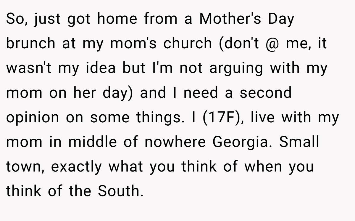So, just got home from a Mother's Day brunch at my mom's church (don't @ me, it wasn't my idea but I'm not arguing with my mom on her day) and I need a second opinion on some things. I (17F), live with my mom in middle of nowhere Georgia. Small town, exactly what you think of when you think of the South.