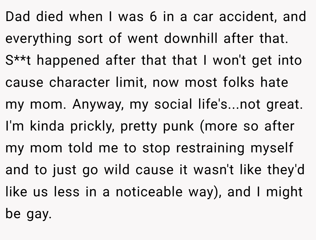 Dad died when I was 6 in a car accident, and everything sort of went downhill after that. S**t happened after that that I won't get into cause character limit, now most folks hate my mom. Anyway, my social life's...not great. I'm kinda prickly, pretty punk (more so after my mom told me to stop restraining myself and to just go wild cause it wasn't like they'd like us less in a noticeable way), and I might be gay.