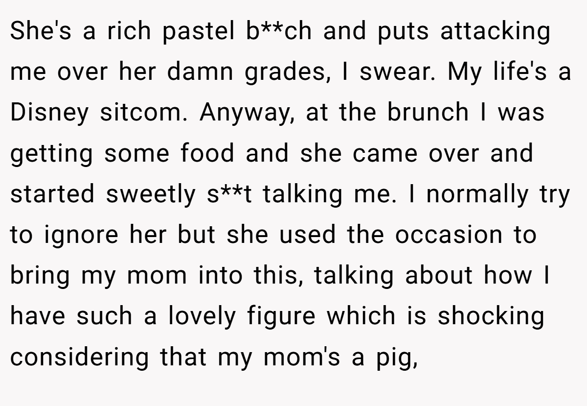 She's a rich pastel b**ch and puts attacking me over her damn grades, I swear. My life's a Disney sitcom. Anyway, at the brunch I was getting some food and she came over and started sweetly s**t talking me. I normally try to ignore her but she used the occasion to bring my mom into this, talking about how I have such a lovely figure which is shocking considering that my mom's a pig,