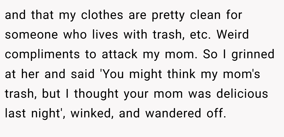 and that my clothes are pretty clean for someone who lives with trash, etc. Weird compliments to attack my mom. So I grinned at her and said 'You might think my mom's trash, but I thought your mom was delicious last night', winked, and wandered off.