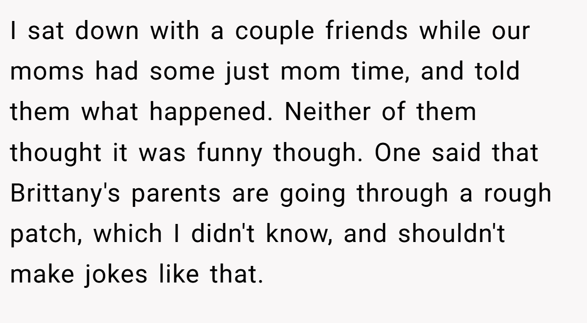 I sat down with a couple friends while our moms had some just mom time, and told them what happened. Neither of them thought it was funny though. One said that Brittany's parents are going through a rough patch, which I didn't know, and shouldn't make jokes like that.