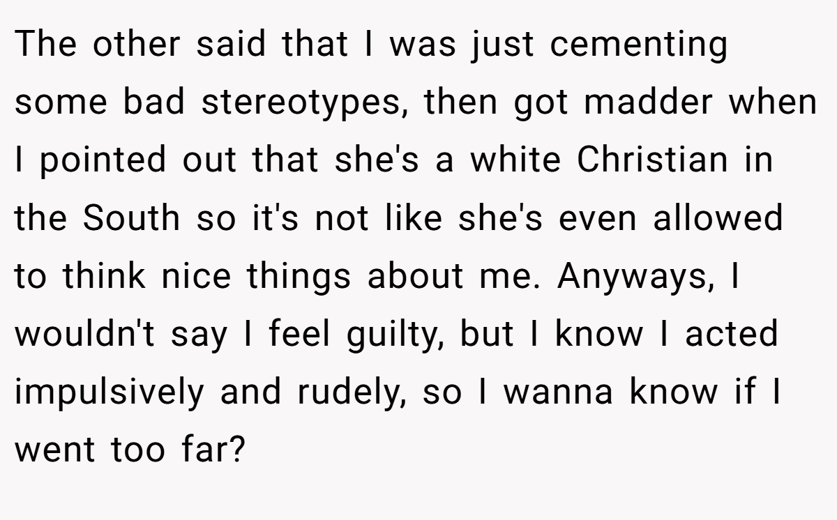 The other said that I was just cementing some bad stereotypes, then got madder when I pointed out that she's a white Christian in the South so it's not like she's even allowed to think nice things about me. Anyways, I wouldn't say I feel guilty, but I know I acted impulsively and rudely, so I wanna know if I went too far?