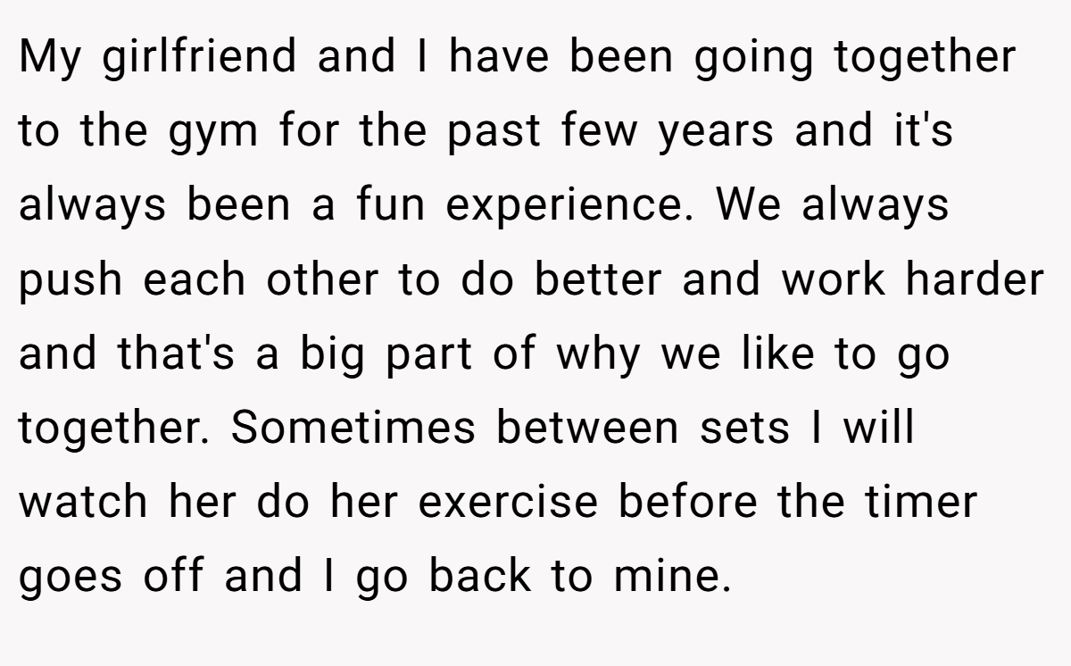 My girlfriend and I have been going together to the gym for the past few years and it's always been a fun experience. We always push each other to do better and work harder and that's a big part of why we like to go together. Sometimes between sets I will watch her do her exercise before the timer goes off and I go back to mine.