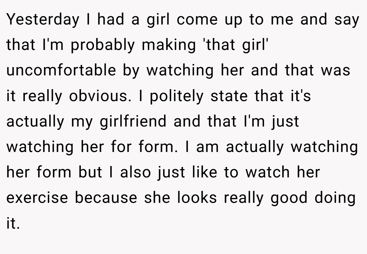 Yesterday I had a girl come up to me and say that I'm probably making 'that girl' uncomfortable by watching her and that was it really obvious. I politely state that it's actually my girlfriend and that I'm just watching her for form. I am actually watching her form but I also just like to watch her exercise because she looks really good doing it.