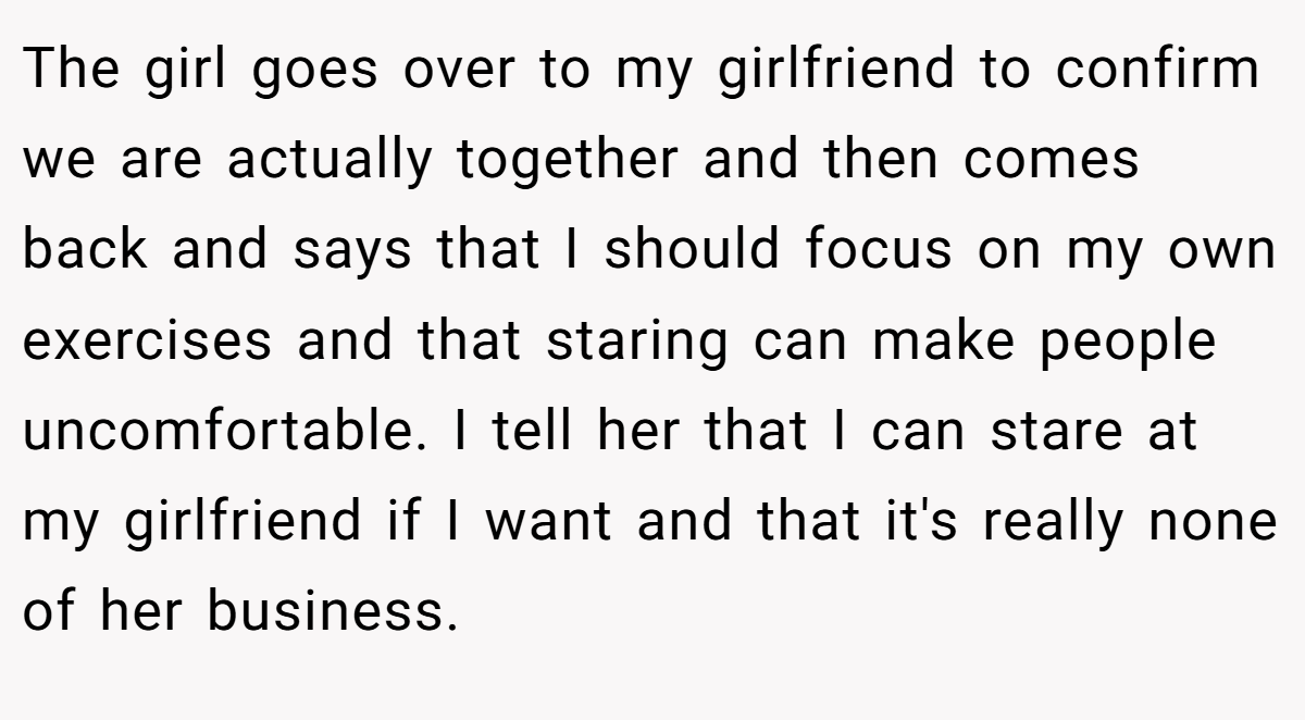 The girl goes over to my girlfriend to confirm we are actually together and then comes back and says that I should focus on my own exercises and that staring can make people uncomfortable. I tell her that I can stare at my girlfriend if I want and that it's really none of her business.