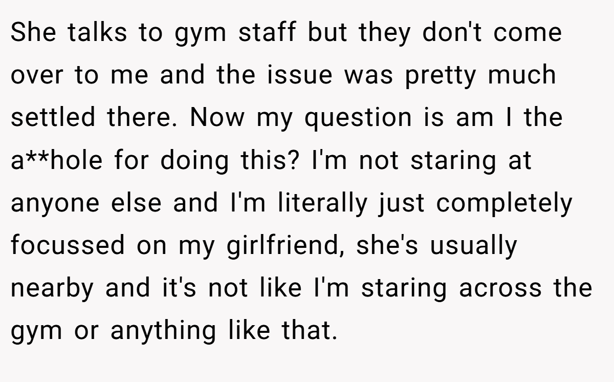 She talks to gym staff but they don't come over to me and the issue was pretty much settled there. Now my question is am I the a**hole for doing this? I'm not staring at anyone else and I'm literally just completely focussed on my girlfriend, she's usually nearby and it's not like I'm staring across the gym or anything like that.