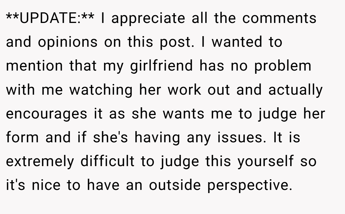 **UPDATE:** I appreciate all the comments and opinions on this post. I wanted to mention that my girlfriend has no problem with me watching her work out and actually encourages it as she wants me to judge her form and if she's having any issues. It is extremely difficult to judge this yourself so it's nice to have an outside perspective.