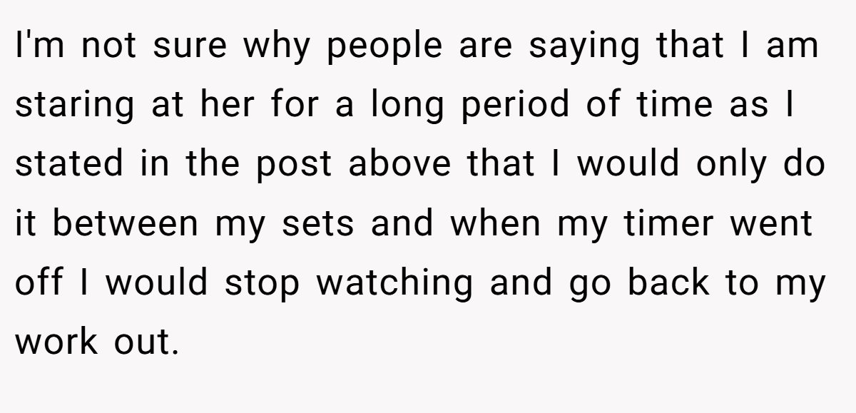 I'm not sure why people are saying that I am staring at her for a long period of time as I stated in the post above that I would only do it between my sets and when my timer went off I would stop watching and go back to my work out.