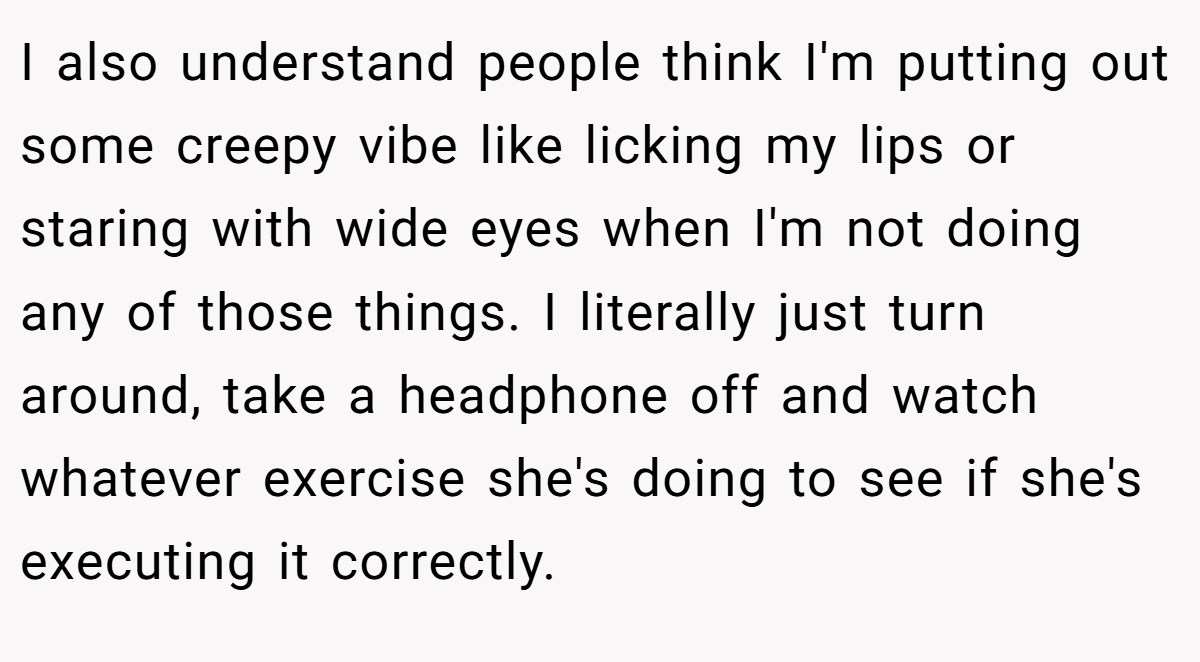 I also understand people think I'm putting out some creepy vibe like licking my lips or staring with wide eyes when I'm not doing any of those things. I literally just turn around, take a headphone off and watch whatever exercise she's doing to see if she's executing it correctly.
