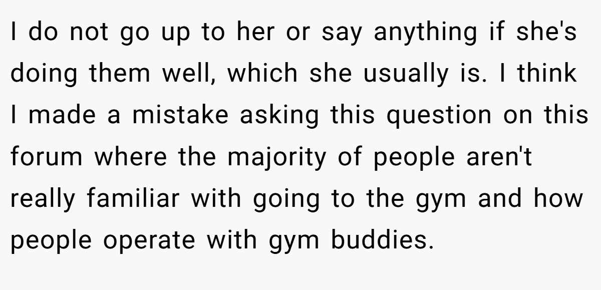 I do not go up to her or say anything if she's doing them well, which she usually is. I think I made a mistake asking this question on this forum where the majority of people aren't really familiar with going to the gym and how people operate with gym buddies.