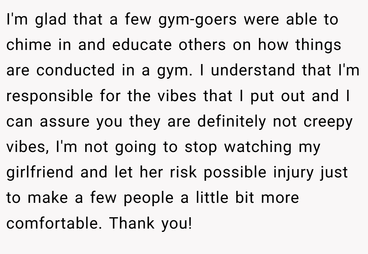 I'm glad that a few gym-goers were able to chime in and educate others on how things are conducted in a gym. I understand that I'm responsible for the vibes that I put out and I can assure you they are definitely not creepy vibes, I'm not going to stop watching my girlfriend and let her risk possible injury just to make a few people a little bit more comfortable. Thank you!