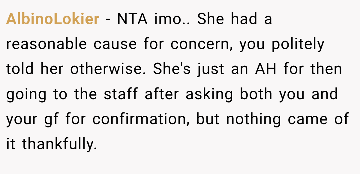 AlbinoLokier − NTA imo.. She had a reasonable cause for concern, you politely told her otherwise. She's just an AH for then going to the staff after asking both you and your gf for confirmation, but nothing came of it thankfully.