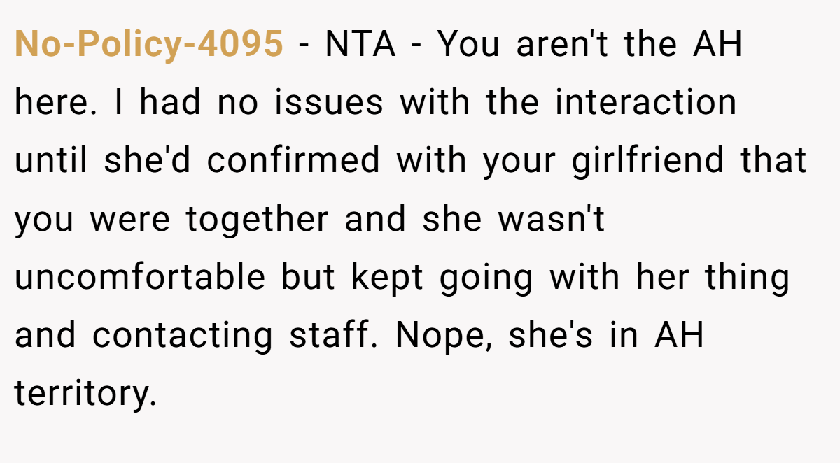 No-Policy-4095 − NTA - You aren't the AH here. I had no issues with the interaction until she'd confirmed with your girlfriend that you were together and she wasn't uncomfortable but kept going with her thing and contacting staff. Nope, she's in AH territory.