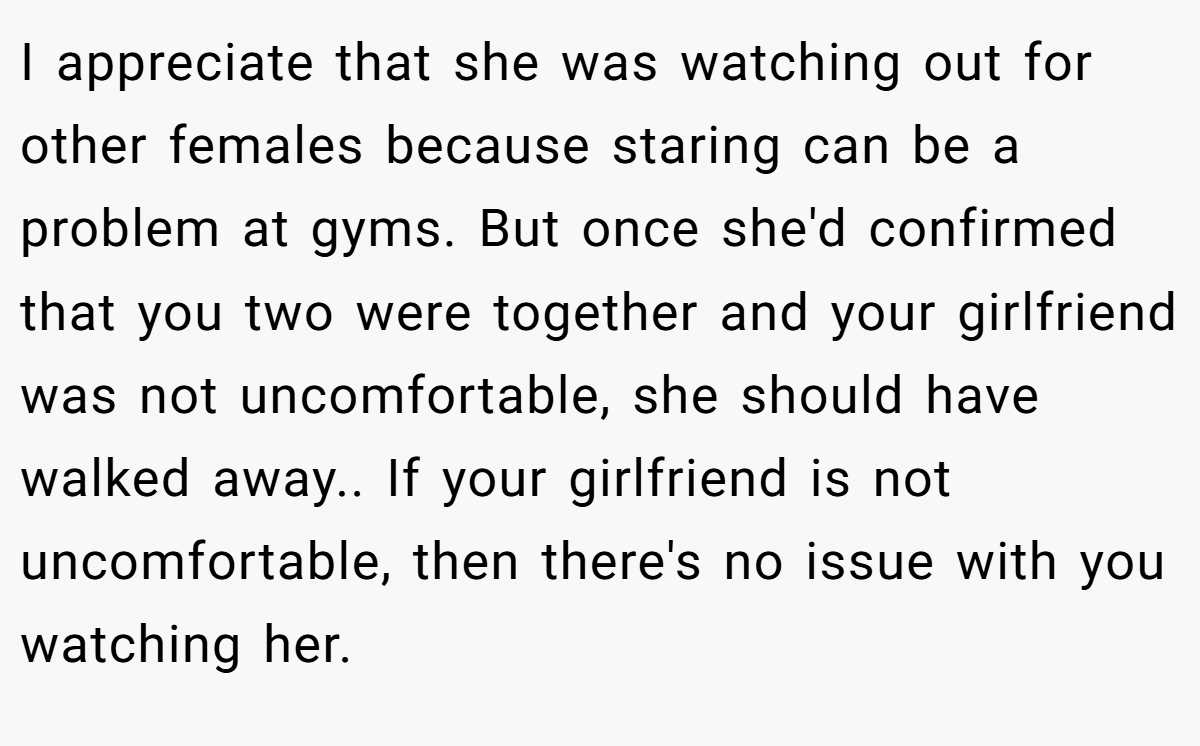 I appreciate that she was watching out for other females because staring can be a problem at gyms. But once she'd confirmed that you two were together and your girlfriend was not uncomfortable, she should have walked away.. If your girlfriend is not uncomfortable, then there's no issue with you watching her.