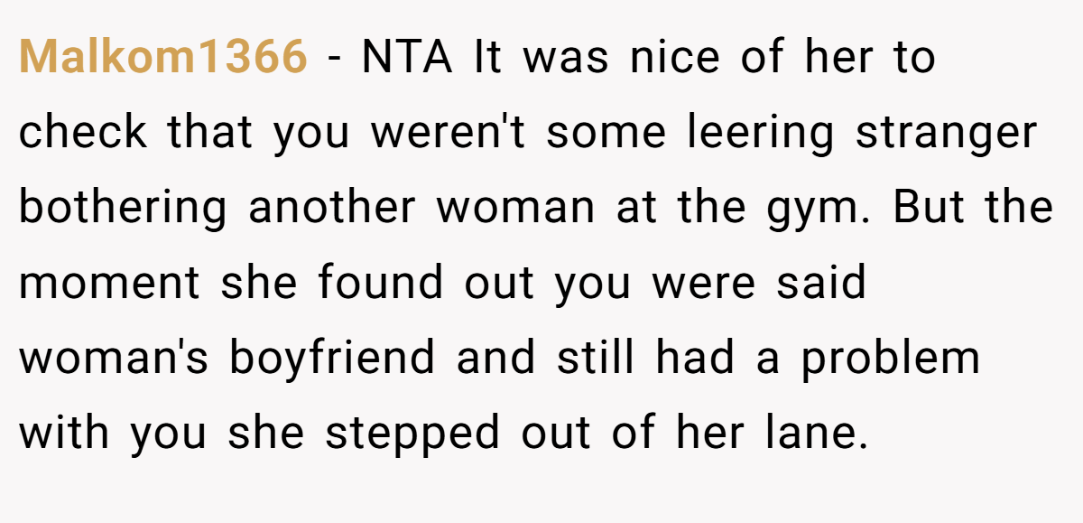 Malkom1366 − NTA It was nice of her to check that you weren't some leering stranger bothering another woman at the gym. But the moment she found out you were said woman's boyfriend and still had a problem with you she stepped out of her lane.
