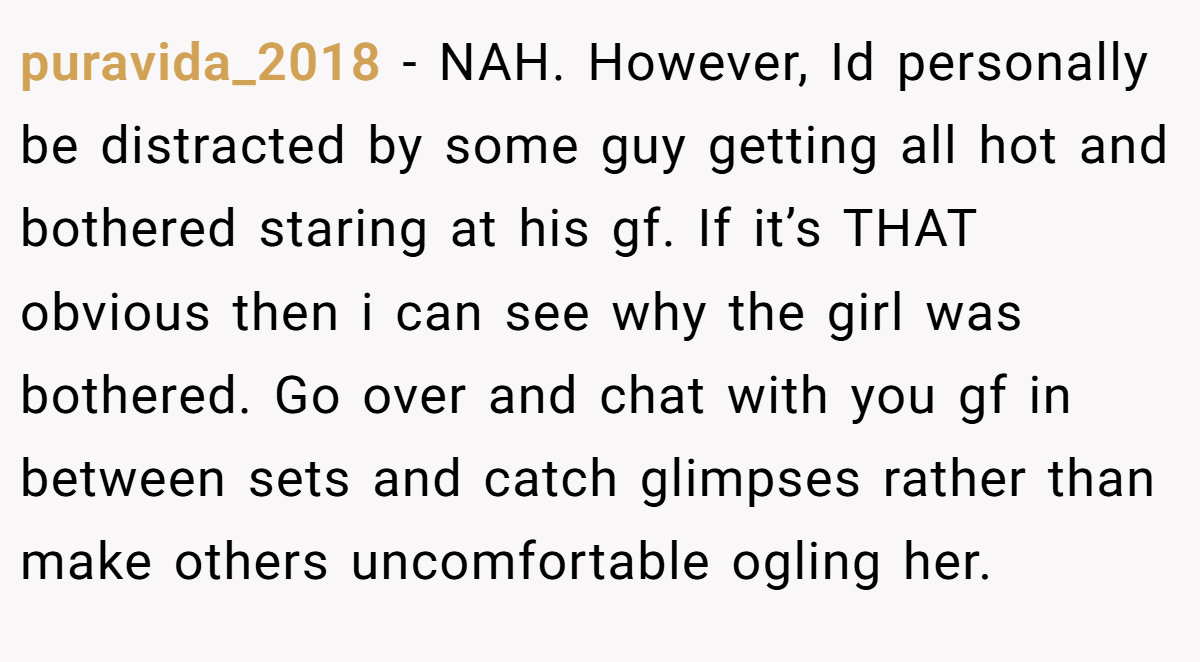 puravida_2018 − NAH. However, Id personally be distracted by some guy getting all hot and bothered staring at his gf. If it’s THAT obvious then i can see why the girl was bothered. Go over and chat with you gf in between sets and catch glimpses rather than make others uncomfortable ogling her.