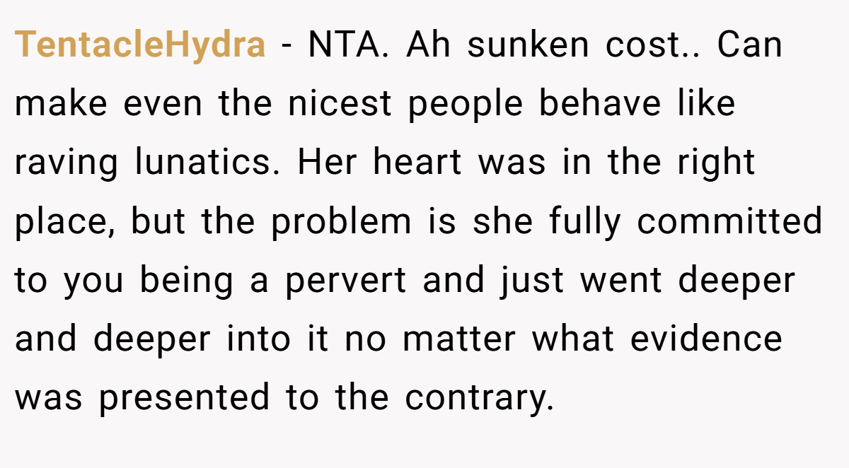 TentacleHydra − NTA. Ah sunken cost.. Can make even the nicest people behave like raving lunatics. Her heart was in the right place, but the problem is she fully committed to you being a pervert and just went deeper and deeper into it no matter what evidence was presented to the contrary.