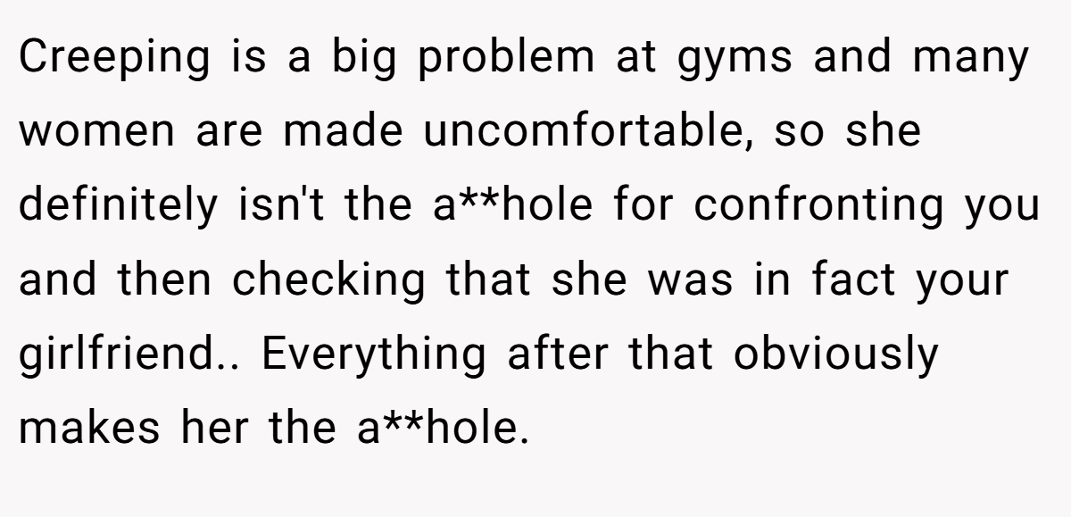 Creeping is a big problem at gyms and many women are made uncomfortable, so she definitely isn't the a**hole for confronting you and then checking that she was in fact your girlfriend.. Everything after that obviously makes her the a**hole.