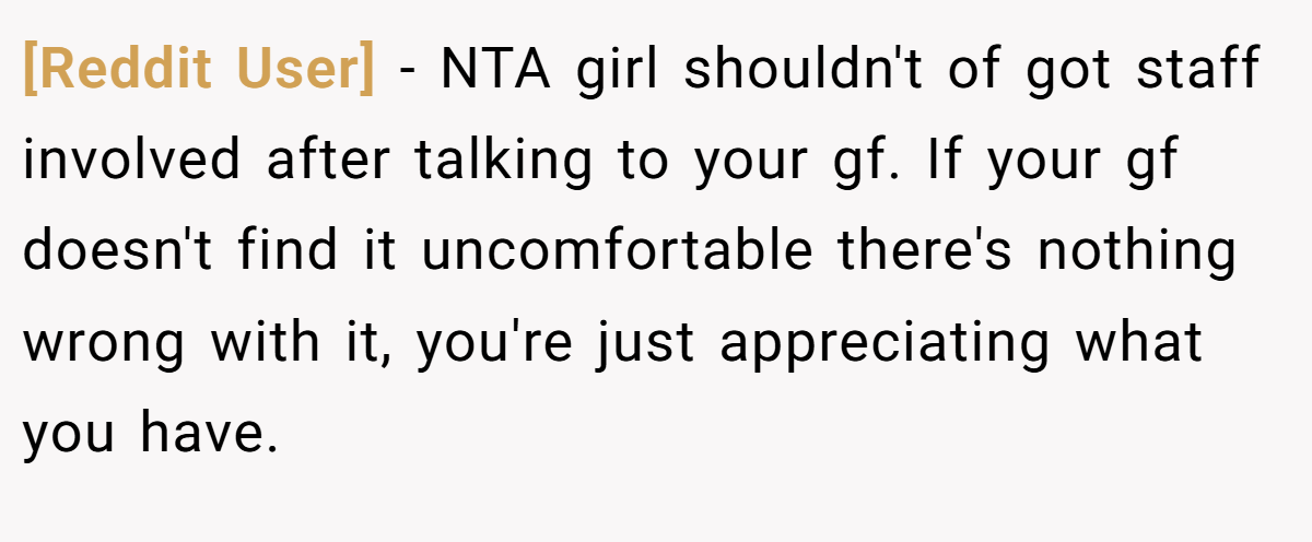 [Reddit User] − NTA girl shouldn't of got staff involved after talking to your gf. If your gf doesn't find it uncomfortable there's nothing wrong with it, you're just appreciating what you have.
