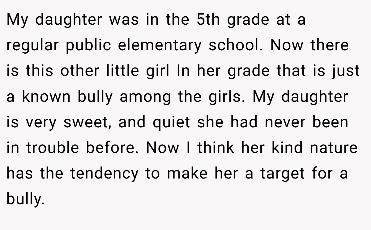 My daughter was in the 5th grade at a regular public elementary school. Now there is this other little girl In her grade that is just a known bully among the girls. My daughter is very sweet, and quiet she had never been in trouble before. Now I think her kind nature has the tendency to make her a target for a bully.