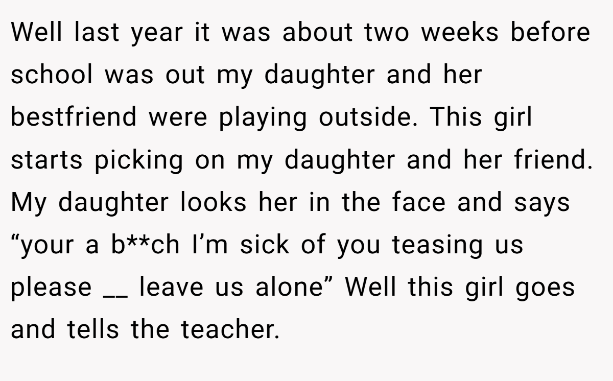 Well last year it was about two weeks before school was out my daughter and her bestfriend were playing outside. This girl starts picking on my daughter and her friend. My daughter looks her in the face and says “your a b**ch I’m sick of you teasing us please __ leave us alone” Well this girl goes and tells the teacher.