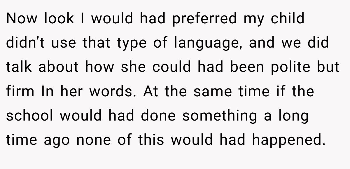 Now look I would had preferred my child didn’t use that type of language, and we did talk about how she could had been polite but firm In her words. At the same time if the school would had done something a long time ago none of this would had happened.