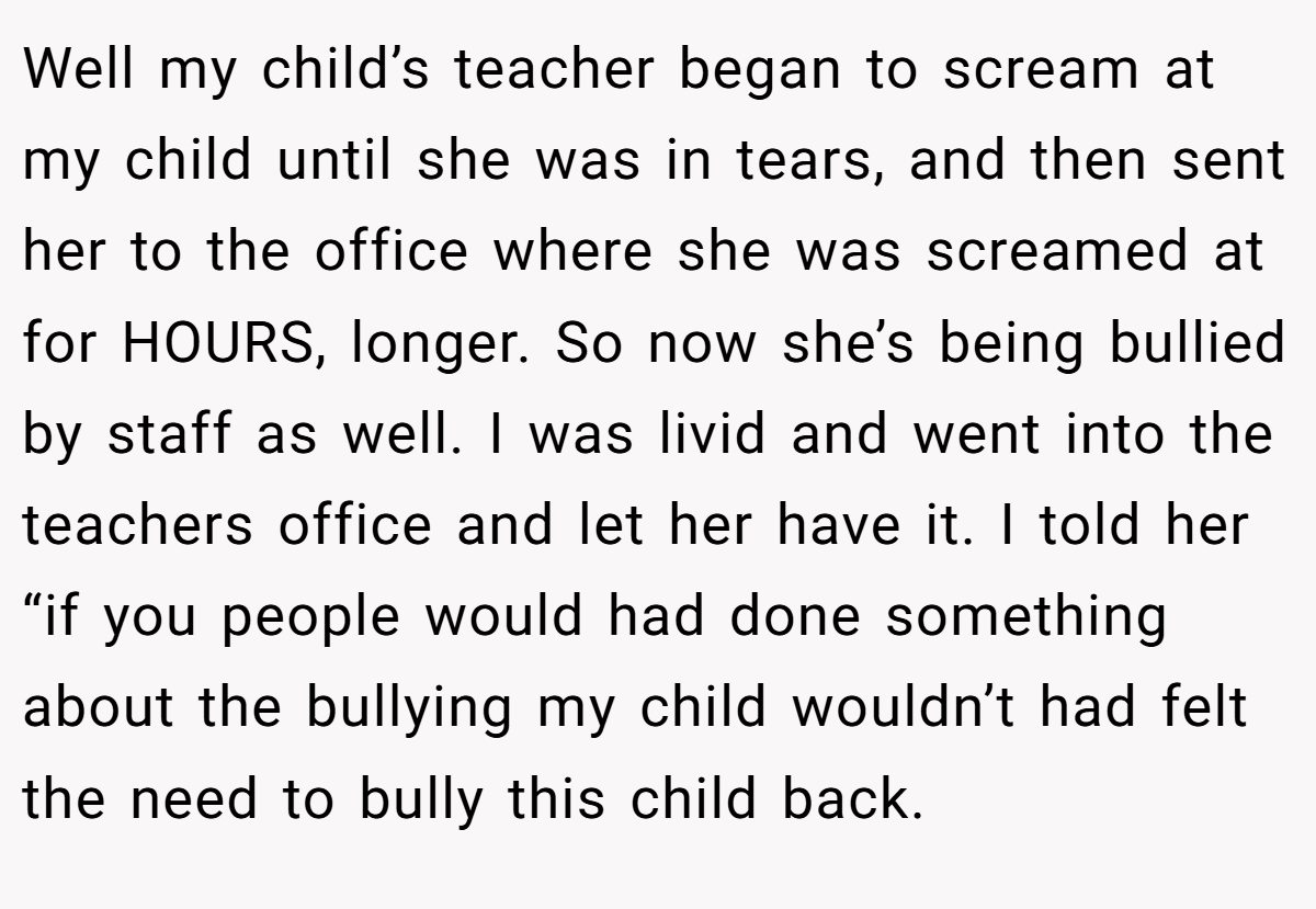 Well my child’s teacher began to scream at my child until she was in tears, and then sent her to the office where she was screamed at for HOURS, longer. So now she’s being bullied by staff as well. I was livid and went into the teachers office and let her have it. I told her “if you people would had done something about the bullying my child wouldn’t had felt the need to bully this child back.