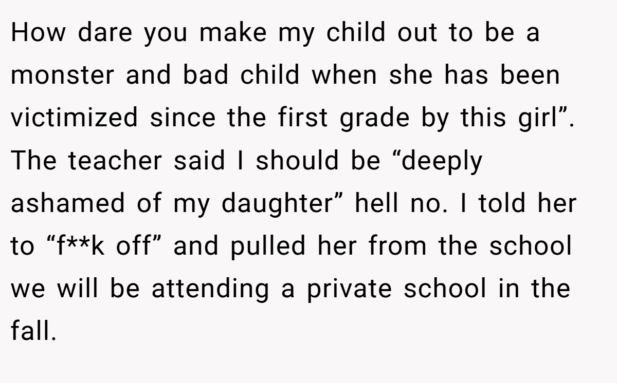 How dare you make my child out to be a monster and bad child when she has been victimized since the first grade by this girl”. The teacher said I should be “deeply ashamed of my daughter” hell no. I told her to “f**k off” and pulled her from the school we will be attending a private school in the fall.