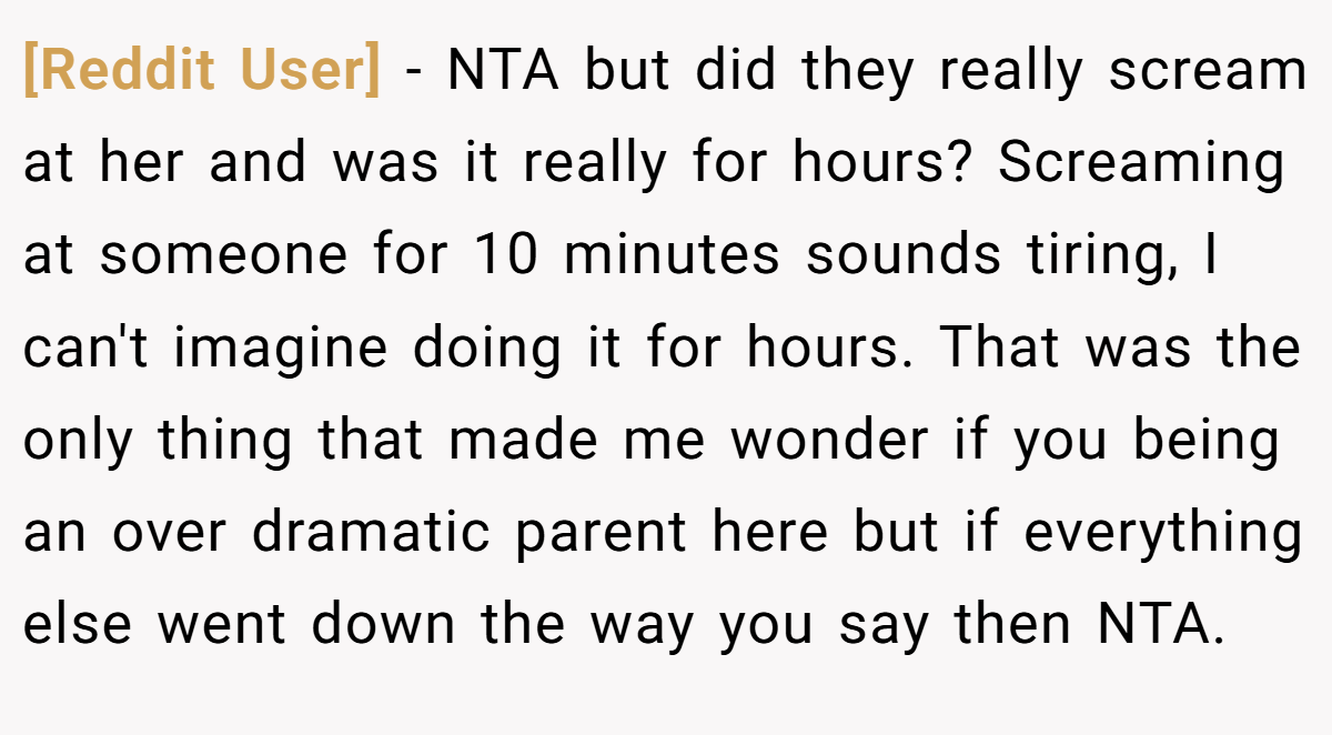 [Reddit User] - NTA but did they really scream at her and was it really for hours? Screaming at someone for 10 minutes sounds tiring, I can't imagine doing it for hours. That was the only thing that made me wonder if you being an over dramatic parent here but if everything else went down the way you say then NTA.