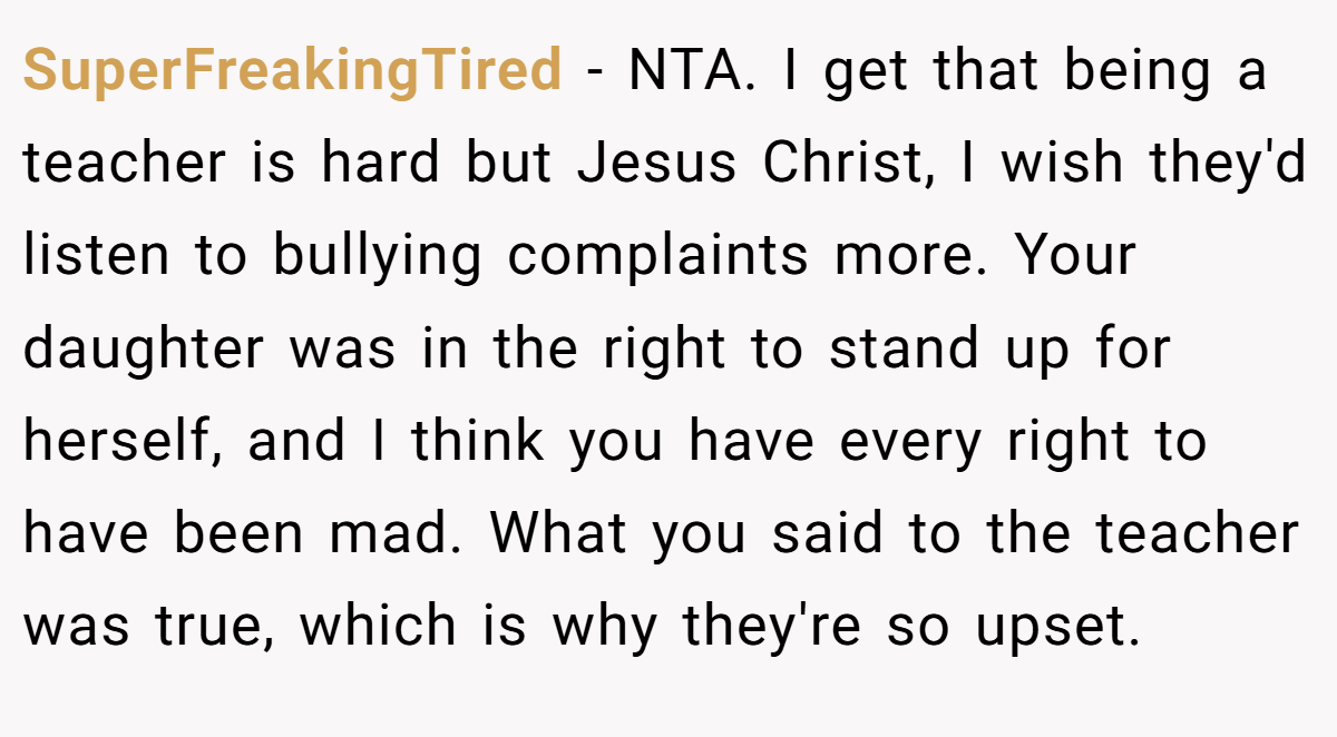 SuperFreakingTired - NTA. I get that being a teacher is hard but Jesus Christ, I wish they'd listen to bullying complaints more. Your daughter was in the right to stand up for herself, and I think you have every right to have been mad. What you said to the teacher was true, which is why they're so upset.