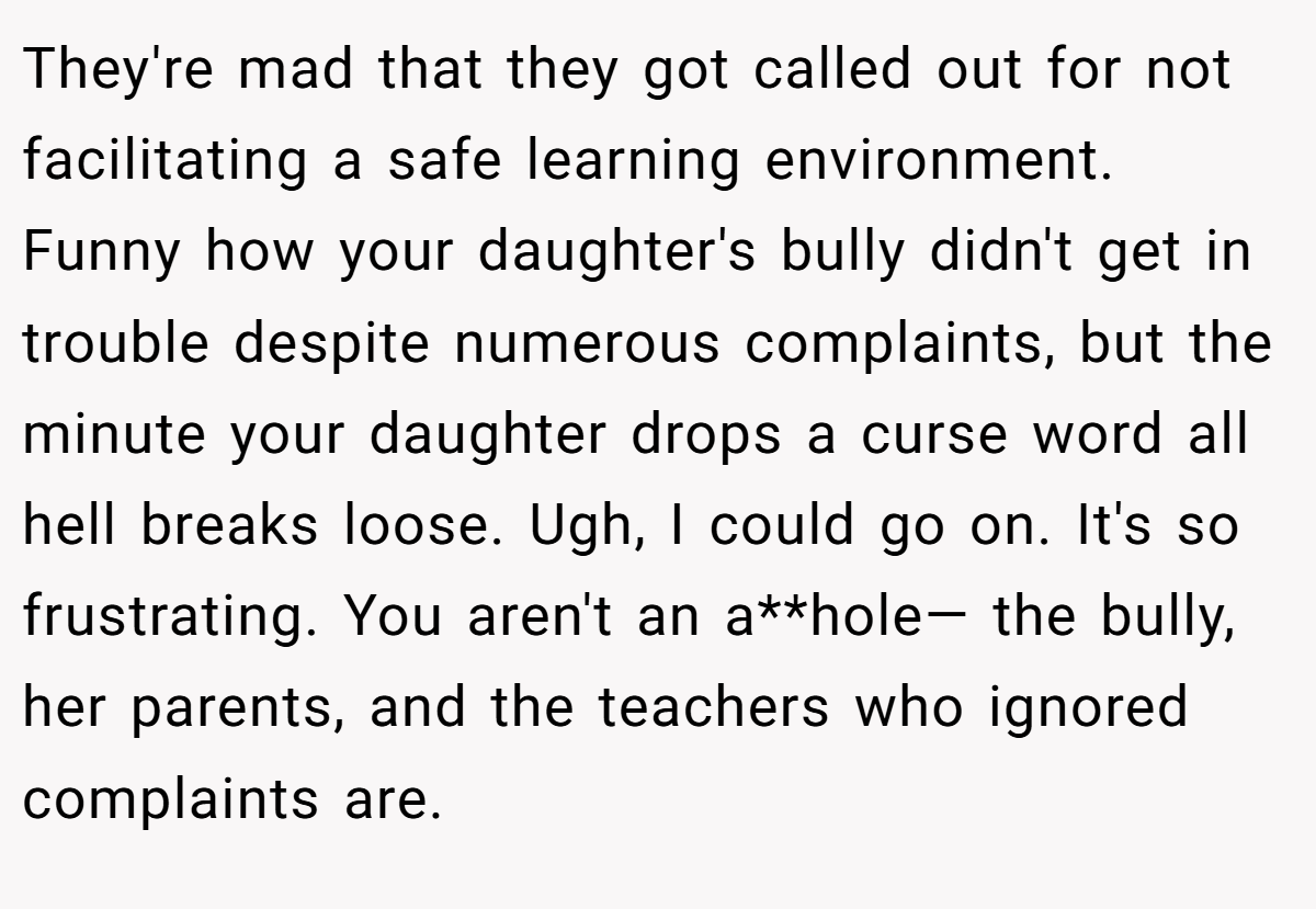 They're mad that they got called out for not facilitating a safe learning environment. Funny how your daughter's bully didn't get in trouble despite numerous complaints, but the minute your daughter drops a curse word all hell breaks loose. Ugh, I could go on. It's so frustrating. You aren't an a**hole— the bully, her parents, and the teachers who ignored complaints are.