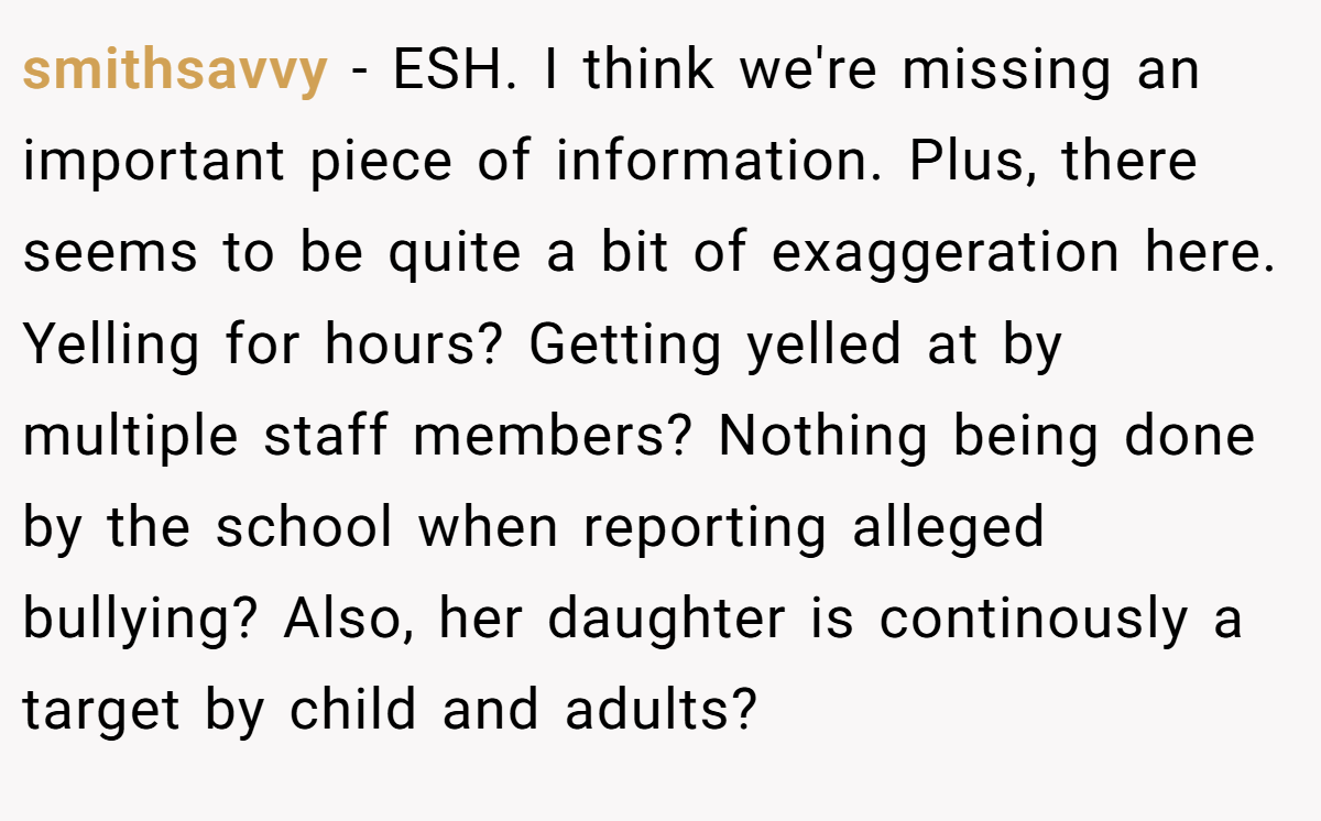 smithsavvy - ESH. I think we're missing an important piece of information. Plus, there seems to be quite a bit of exaggeration here. Yelling for hours? Getting yelled at by multiple staff members? Nothing being done by the school when reporting alleged bullying? Also, her daughter is continously a target by child and adults?