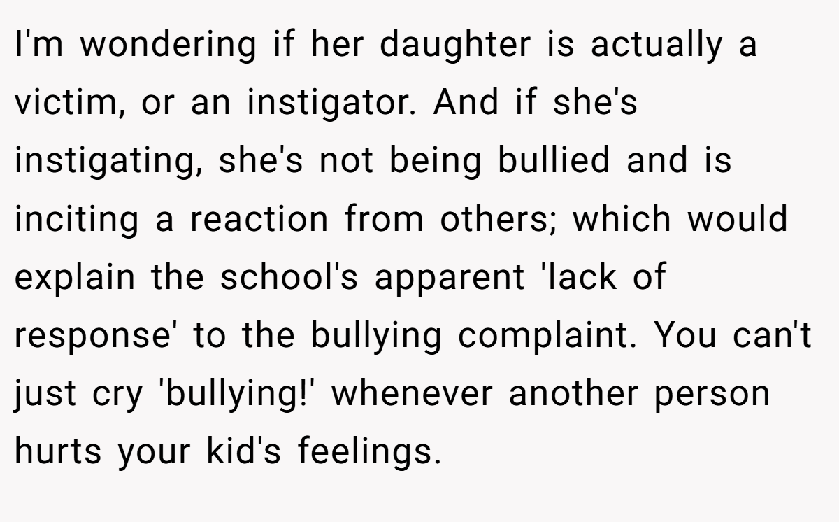 I'm wondering if her daughter is actually a victim, or an instigator. And if she's instigating, she's not being bullied and is inciting a reaction from others; which would explain the school's apparent 'lack of response' to the bullying complaint. You can't just cry 'bullying!' whenever another person hurts your kid's feelings.