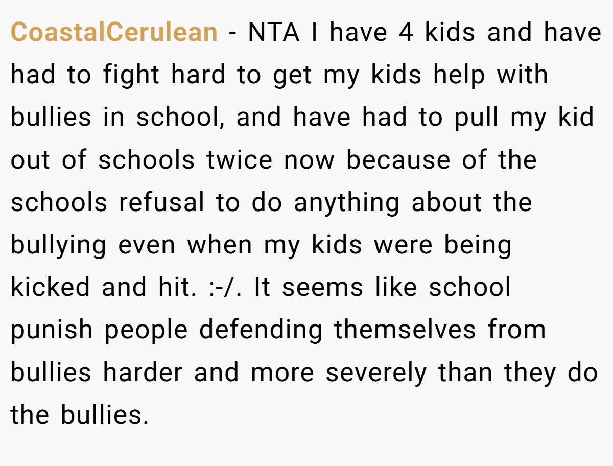 CoastalCerulean - NTA I have 4 kids and have had to fight hard to get my kids help with bullies in school, and have had to pull my kid out of schools twice now because of the schools refusal to do anything about the bullying even when my kids were being kicked and hit. :-/. It seems like school punish people defending themselves from bullies harder and more severely than they do the bullies.
