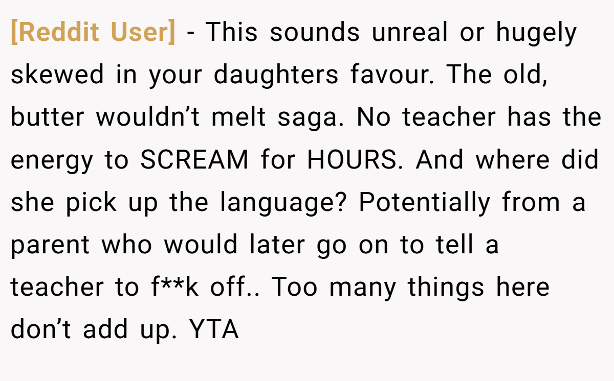 [Reddit User] - This sounds unreal or hugely skewed in your daughters favour. The old, butter wouldn’t melt saga. No teacher has the energy to SCREAM for HOURS. And where did she pick up the language? Potentially from a parent who would later go on to tell a teacher to f**k off.. Too many things here don’t add up. YTA