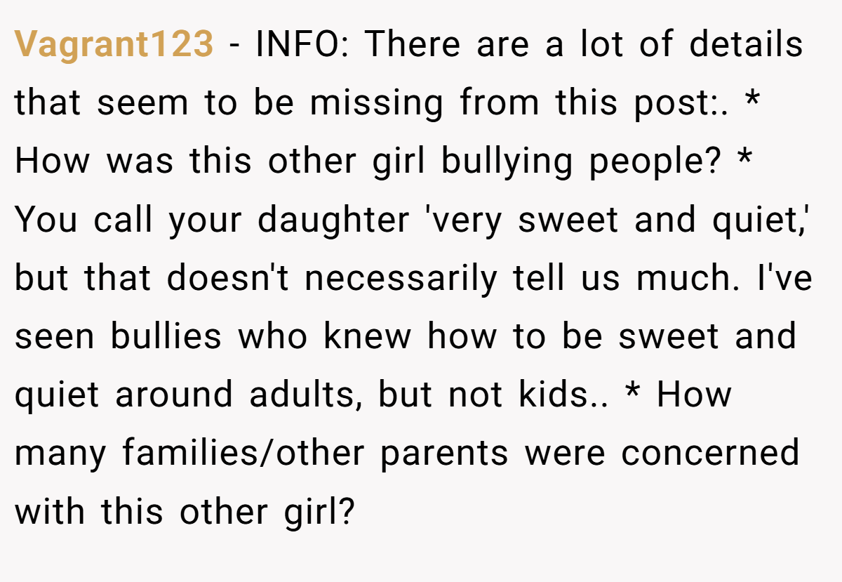 Vagrant123 - INFO: There are a lot of details that seem to be missing from this post:. * How was this other girl bullying people? * You call your daughter 'very sweet and quiet,' but that doesn't necessarily tell us much. I've seen bullies who knew how to be sweet and quiet around adults, but not kids.. * How many families/other parents were concerned with this other girl?