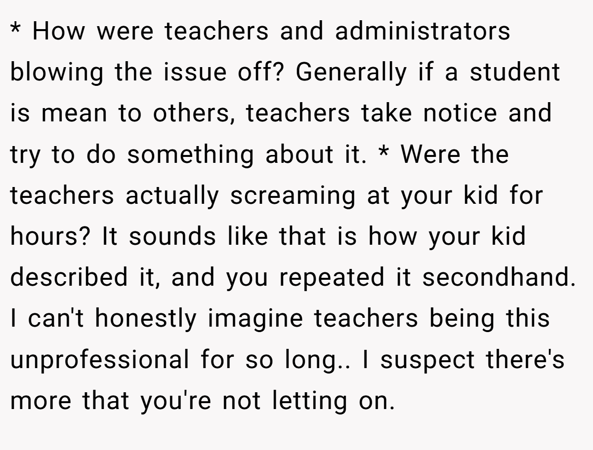 * How were teachers and administrators blowing the issue off? Generally if a student is mean to others, teachers take notice and try to do something about it. * Were the teachers actually screaming at your kid for hours? It sounds like that is how your kid described it, and you repeated it secondhand. I can't honestly imagine teachers being this unprofessional for so long.. I suspect there's more that you're not letting on.