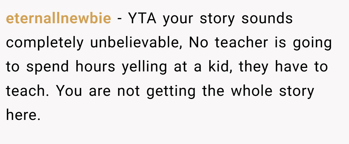 eternallnewbie - YTA your story sounds completely unbelievable, No teacher is going to spend hours yelling at a kid, they have to teach. You are not getting the whole story here.