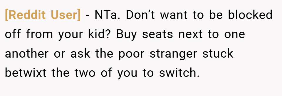 [Reddit User] − NTa. Don’t want to be blocked off from your kid? Buy seats next to one another or ask the poor stranger stuck betwixt the two of you to switch.