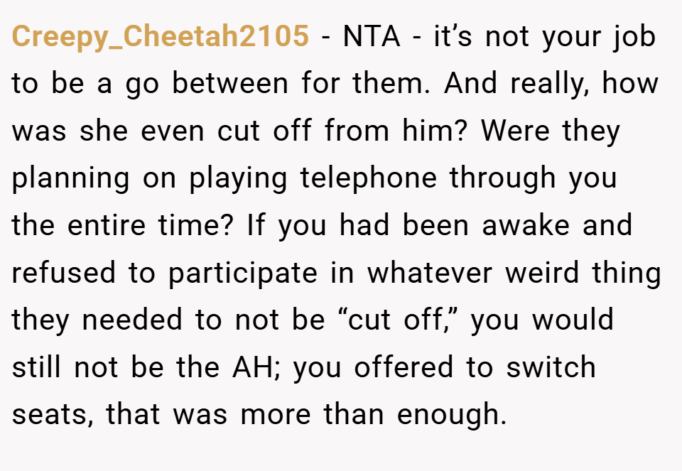 Creepy_Cheetah2105 − NTA - it’s not your job to be a go between for them. And really, how was she even cut off from him? Were they planning on playing telephone through you the entire time? If you had been awake and refused to participate in whatever weird thing they needed to not be “cut off,” you would still not be the AH; you offered to switch seats, that was more than enough.