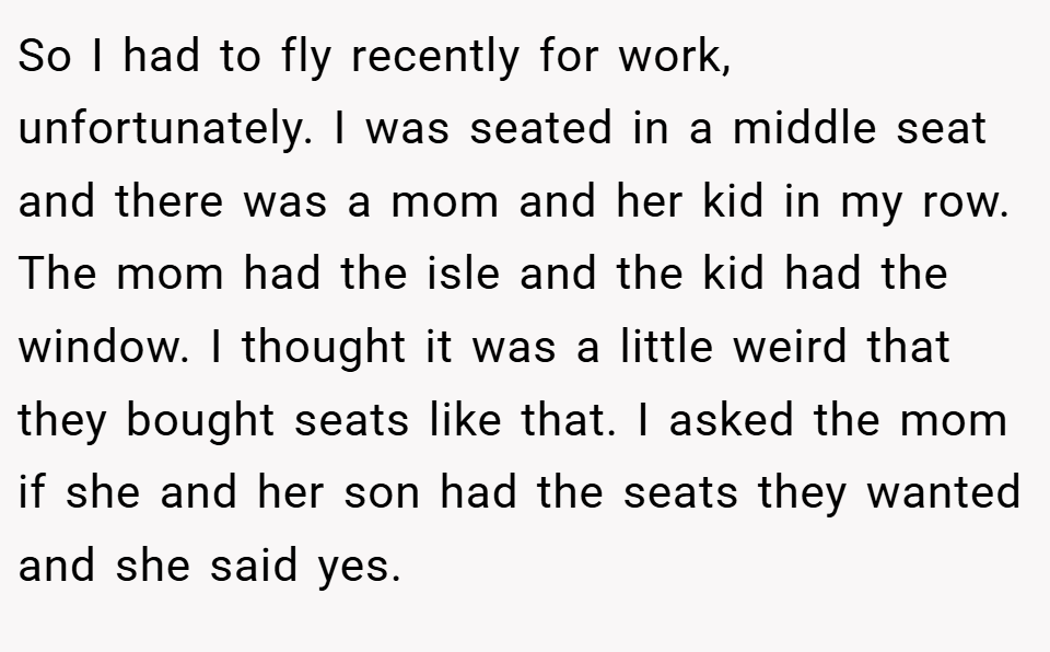 So I had to fly recently for work, unfortunately. I was seated in a middle seat and there was a mom and her kid in my row. The mom had the isle and the kid had the window. I thought it was a little weird that they bought seats like that. I asked the mom if she and her son had the seats they wanted and she said yes.