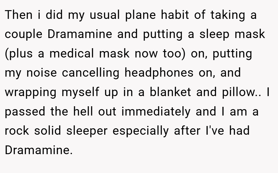 Then i did my usual plane habit of taking a couple Dramamine and putting a sleep mask (plus a medical mask now too) on, putting my noise cancelling headphones on, and wrapping myself up in a blanket and pillow.. I passed the hell out immediately and I am a rock solid sleeper especially after I've had Dramamine.